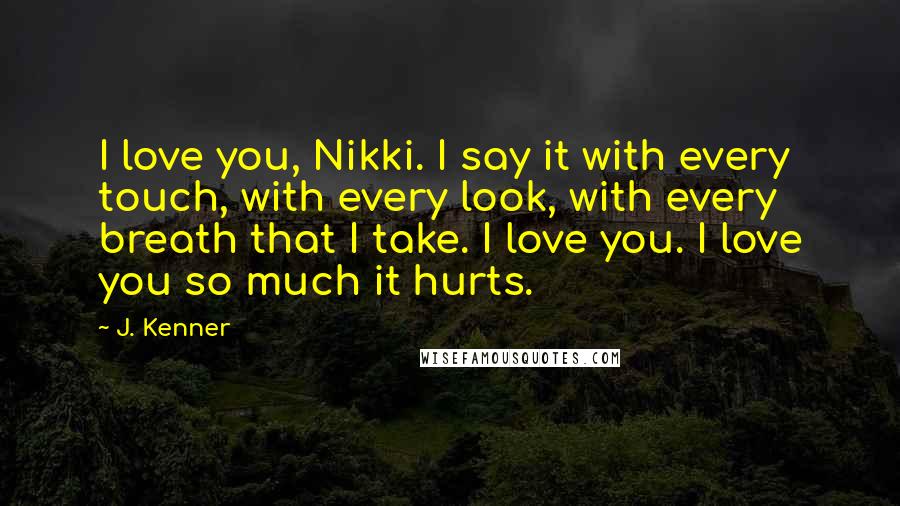 J. Kenner Quotes: I love you, Nikki. I say it with every touch, with every look, with every breath that I take. I love you. I love you so much it hurts.