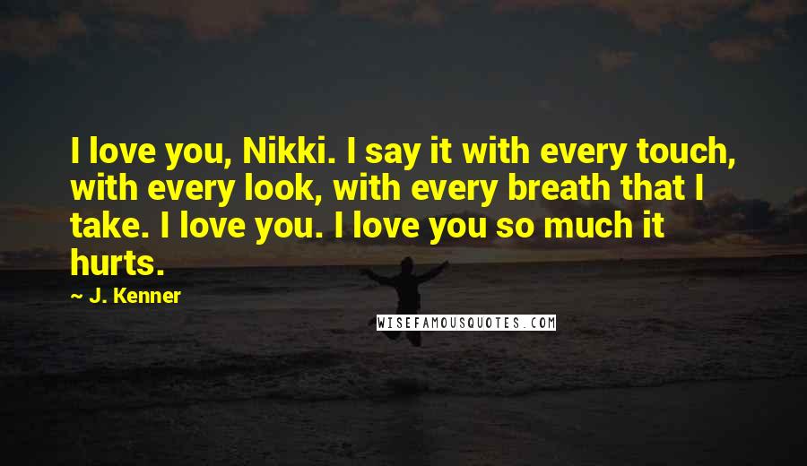 J. Kenner Quotes: I love you, Nikki. I say it with every touch, with every look, with every breath that I take. I love you. I love you so much it hurts.