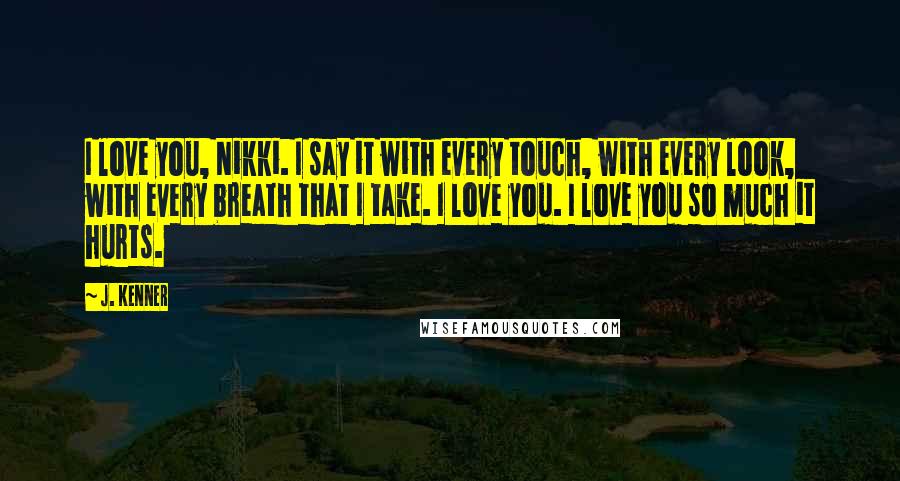 J. Kenner Quotes: I love you, Nikki. I say it with every touch, with every look, with every breath that I take. I love you. I love you so much it hurts.