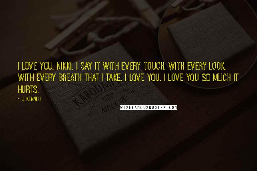 J. Kenner Quotes: I love you, Nikki. I say it with every touch, with every look, with every breath that I take. I love you. I love you so much it hurts.