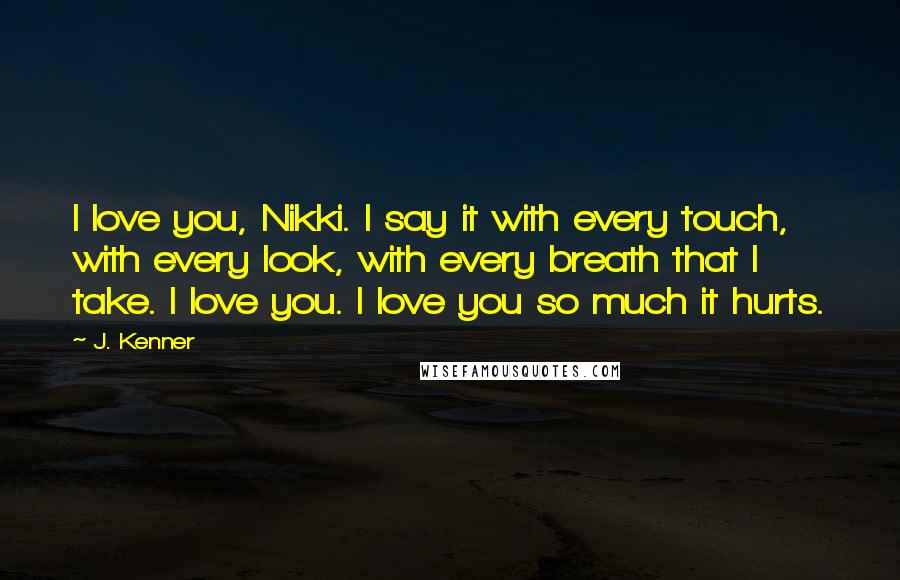 J. Kenner Quotes: I love you, Nikki. I say it with every touch, with every look, with every breath that I take. I love you. I love you so much it hurts.