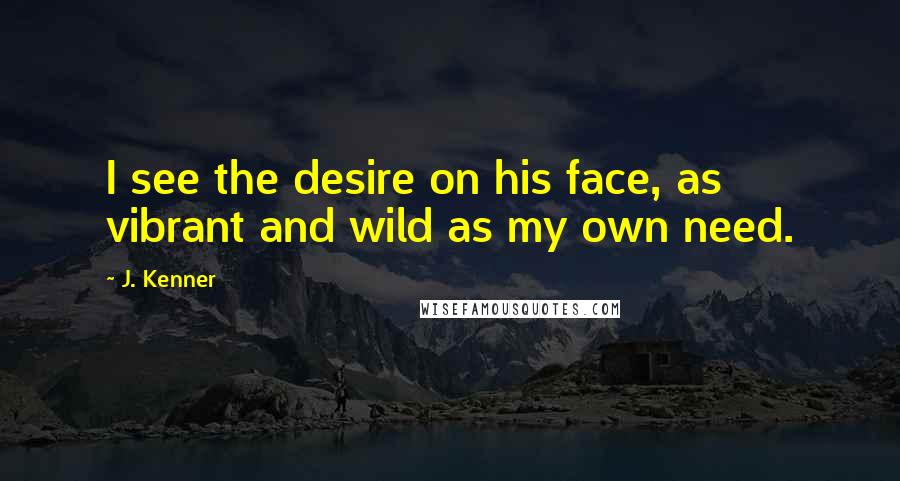 J. Kenner Quotes: I see the desire on his face, as vibrant and wild as my own need.