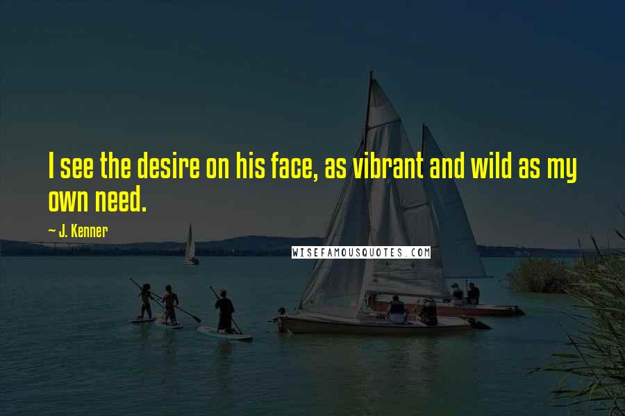 J. Kenner Quotes: I see the desire on his face, as vibrant and wild as my own need.