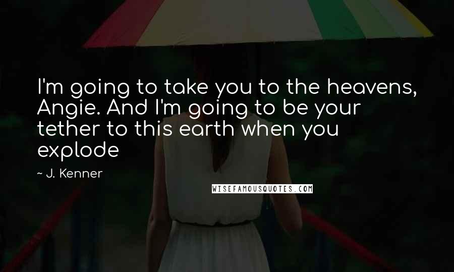 J. Kenner Quotes: I'm going to take you to the heavens, Angie. And I'm going to be your tether to this earth when you explode