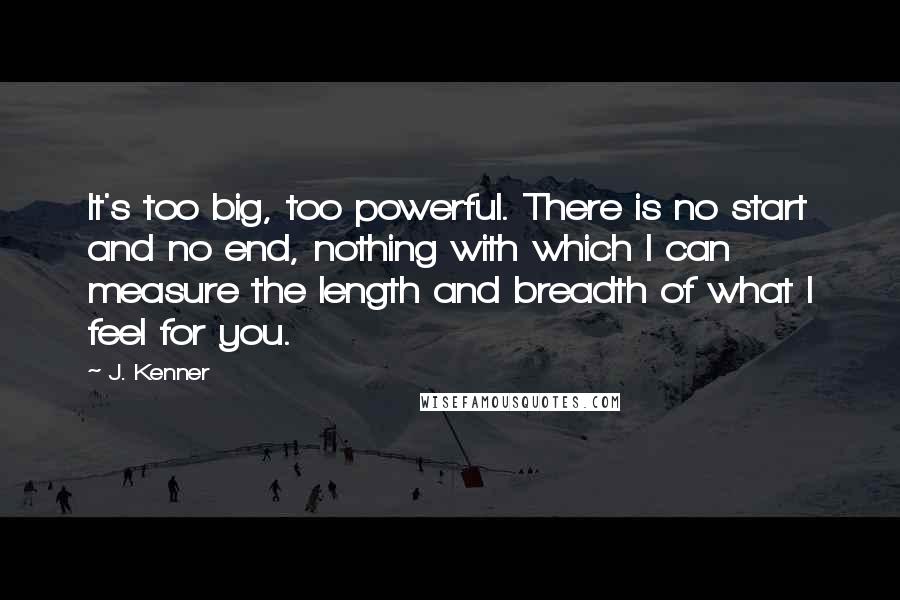 J. Kenner Quotes: It's too big, too powerful. There is no start and no end, nothing with which I can measure the length and breadth of what I feel for you.