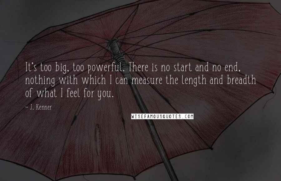 J. Kenner Quotes: It's too big, too powerful. There is no start and no end, nothing with which I can measure the length and breadth of what I feel for you.