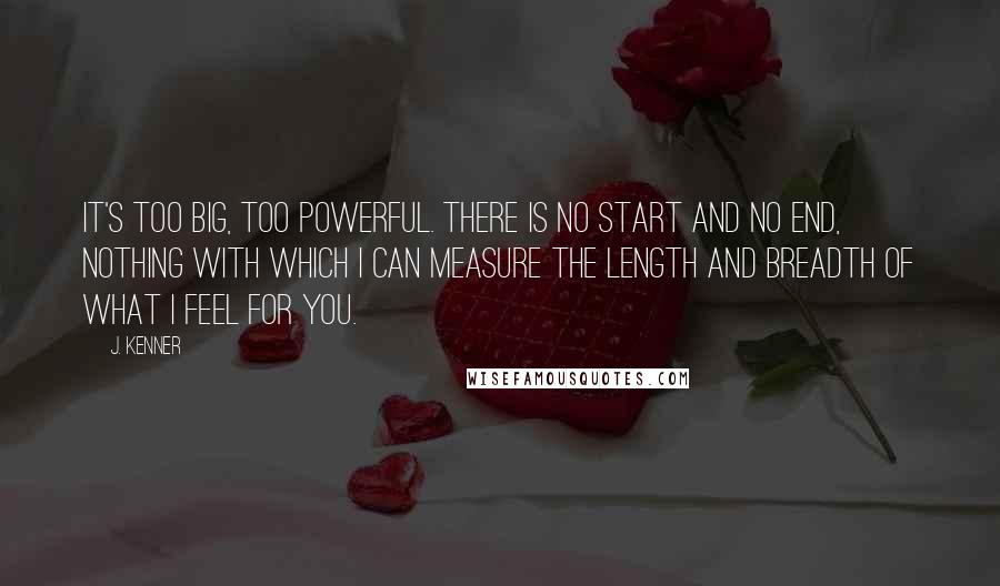 J. Kenner Quotes: It's too big, too powerful. There is no start and no end, nothing with which I can measure the length and breadth of what I feel for you.