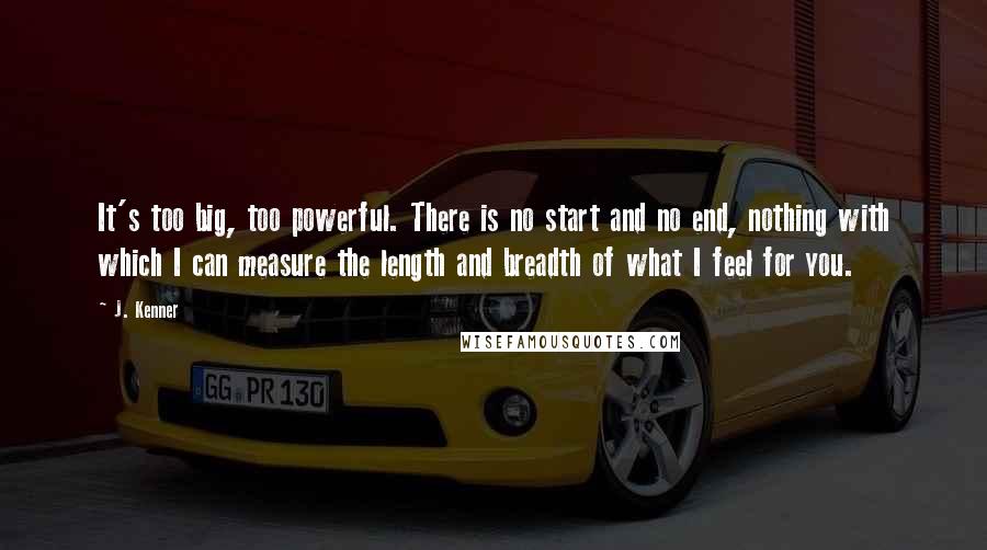 J. Kenner Quotes: It's too big, too powerful. There is no start and no end, nothing with which I can measure the length and breadth of what I feel for you.