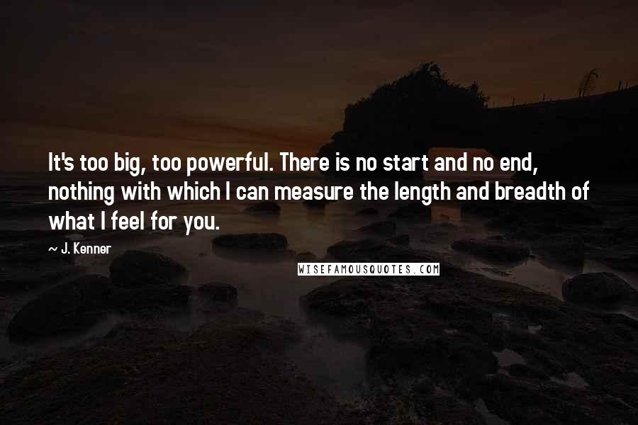 J. Kenner Quotes: It's too big, too powerful. There is no start and no end, nothing with which I can measure the length and breadth of what I feel for you.
