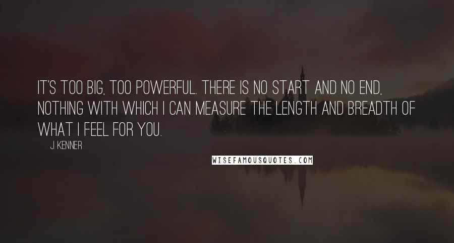 J. Kenner Quotes: It's too big, too powerful. There is no start and no end, nothing with which I can measure the length and breadth of what I feel for you.