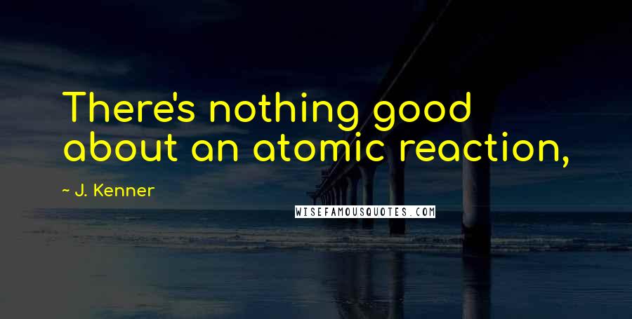 J. Kenner Quotes: There's nothing good about an atomic reaction,