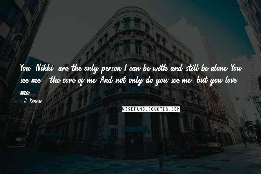 J. Kenner Quotes: You, Nikki, are the only person I can be with and still be alone. You see me - the core of me. And not only do you see me, but you love me.