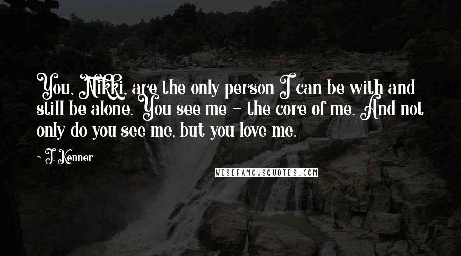 J. Kenner Quotes: You, Nikki, are the only person I can be with and still be alone. You see me - the core of me. And not only do you see me, but you love me.