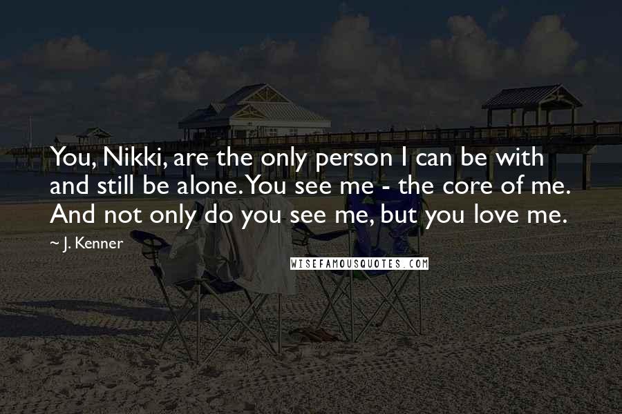 J. Kenner Quotes: You, Nikki, are the only person I can be with and still be alone. You see me - the core of me. And not only do you see me, but you love me.