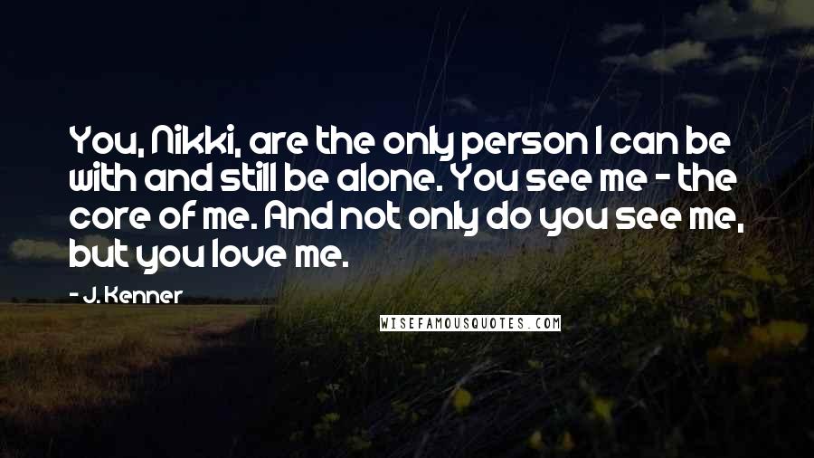 J. Kenner Quotes: You, Nikki, are the only person I can be with and still be alone. You see me - the core of me. And not only do you see me, but you love me.