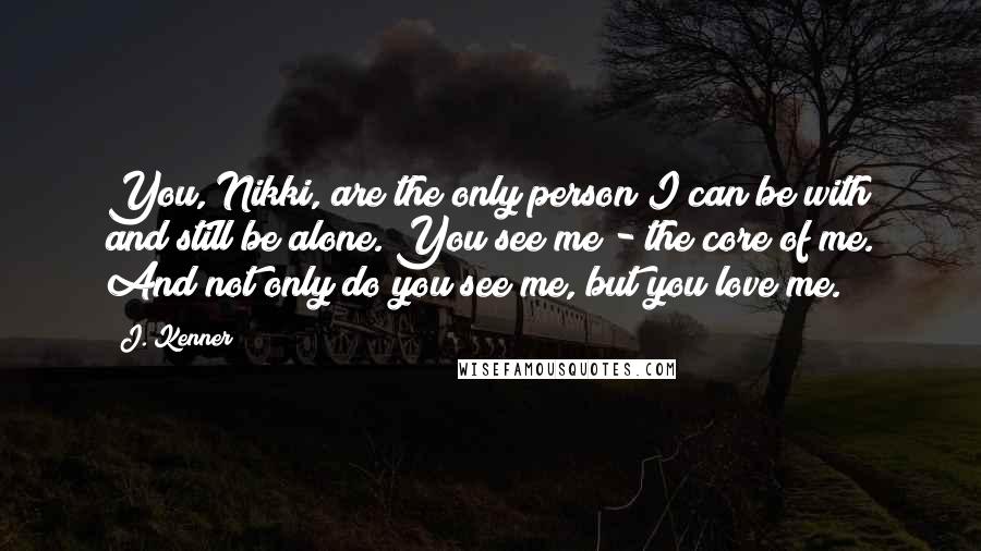 J. Kenner Quotes: You, Nikki, are the only person I can be with and still be alone. You see me - the core of me. And not only do you see me, but you love me.