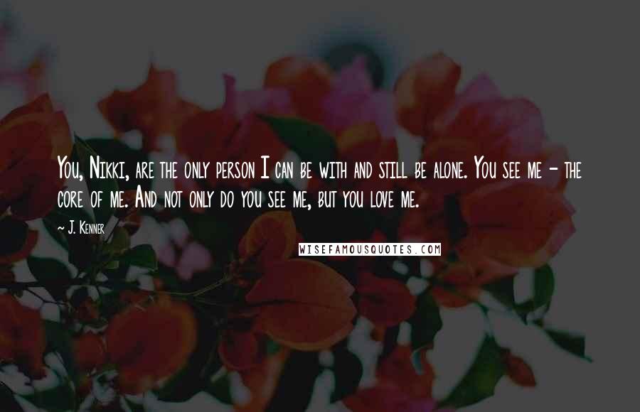 J. Kenner Quotes: You, Nikki, are the only person I can be with and still be alone. You see me - the core of me. And not only do you see me, but you love me.