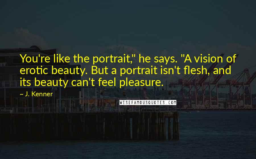 J. Kenner Quotes: You're like the portrait," he says. "A vision of erotic beauty. But a portrait isn't flesh, and its beauty can't feel pleasure.