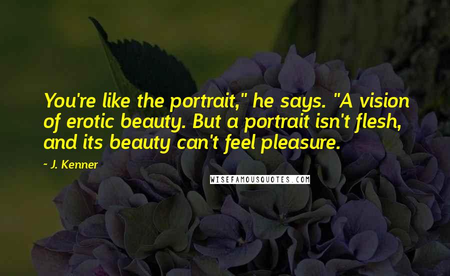 J. Kenner Quotes: You're like the portrait," he says. "A vision of erotic beauty. But a portrait isn't flesh, and its beauty can't feel pleasure.