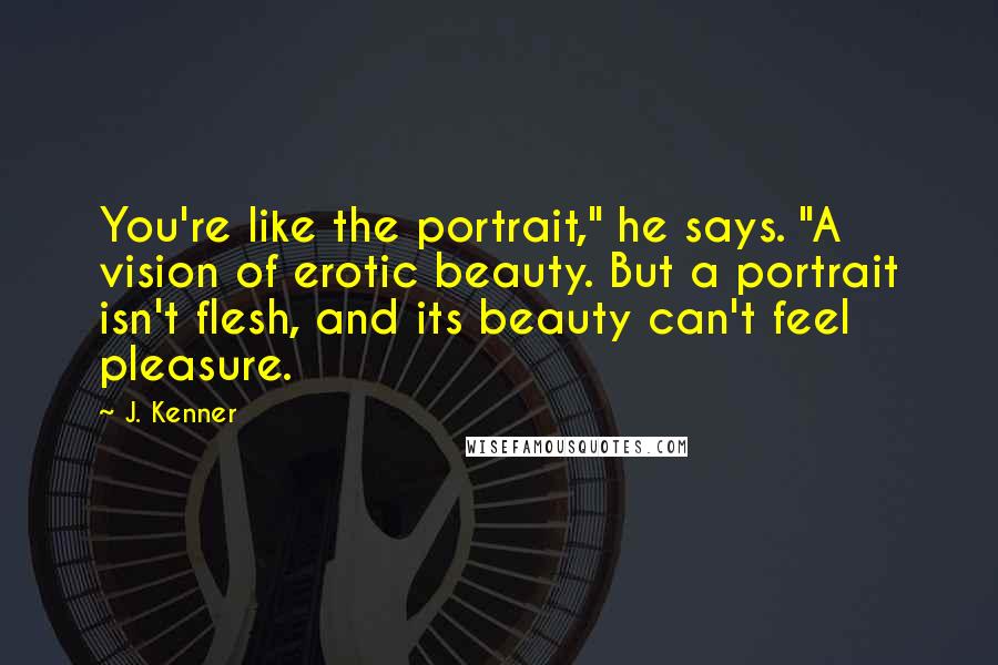 J. Kenner Quotes: You're like the portrait," he says. "A vision of erotic beauty. But a portrait isn't flesh, and its beauty can't feel pleasure.