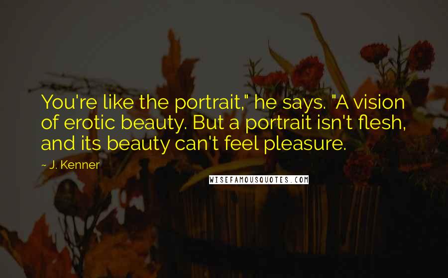 J. Kenner Quotes: You're like the portrait," he says. "A vision of erotic beauty. But a portrait isn't flesh, and its beauty can't feel pleasure.