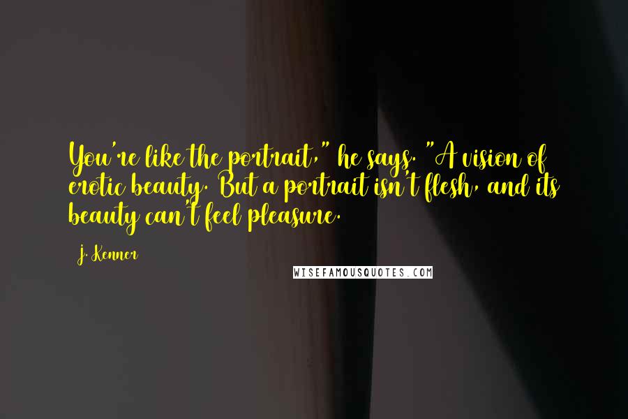 J. Kenner Quotes: You're like the portrait," he says. "A vision of erotic beauty. But a portrait isn't flesh, and its beauty can't feel pleasure.