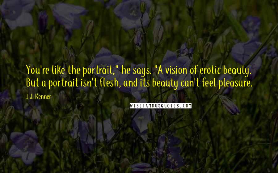 J. Kenner Quotes: You're like the portrait," he says. "A vision of erotic beauty. But a portrait isn't flesh, and its beauty can't feel pleasure.