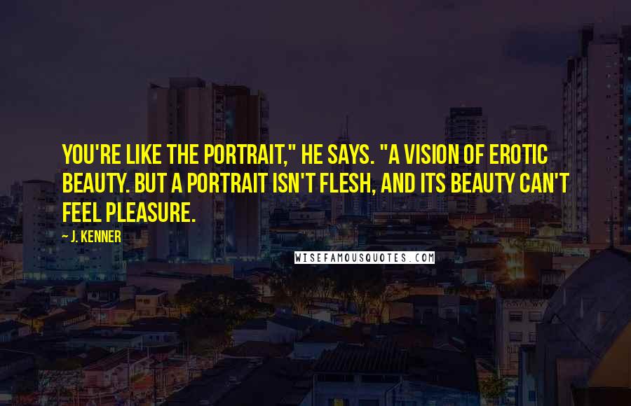 J. Kenner Quotes: You're like the portrait," he says. "A vision of erotic beauty. But a portrait isn't flesh, and its beauty can't feel pleasure.