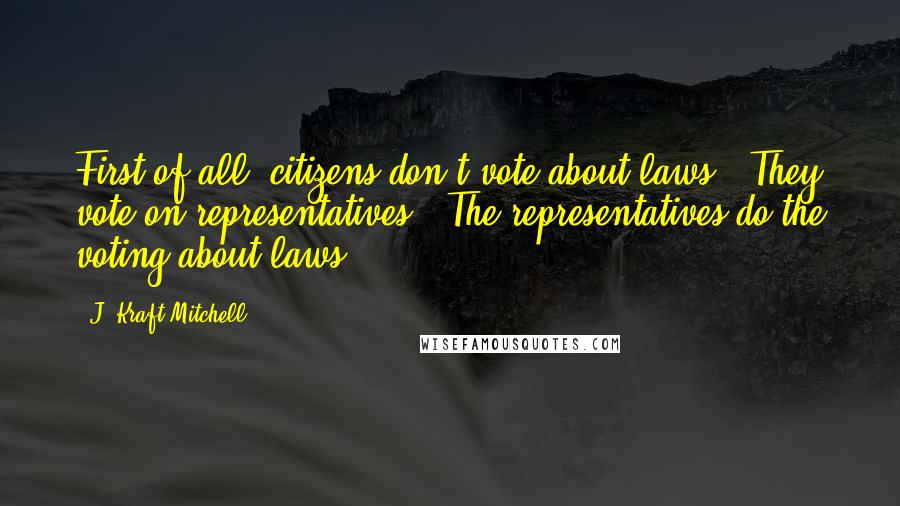 J. Kraft Mitchell Quotes: First of all, citizens don't vote about laws.  They vote on representatives.  The representatives do the voting about laws.