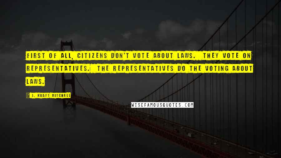 J. Kraft Mitchell Quotes: First of all, citizens don't vote about laws.  They vote on representatives.  The representatives do the voting about laws.