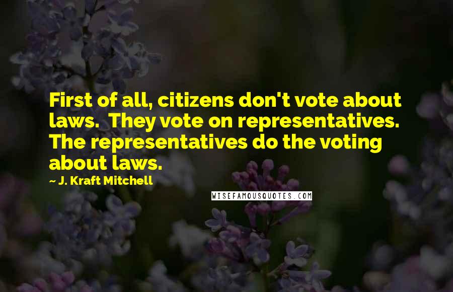 J. Kraft Mitchell Quotes: First of all, citizens don't vote about laws.  They vote on representatives.  The representatives do the voting about laws.