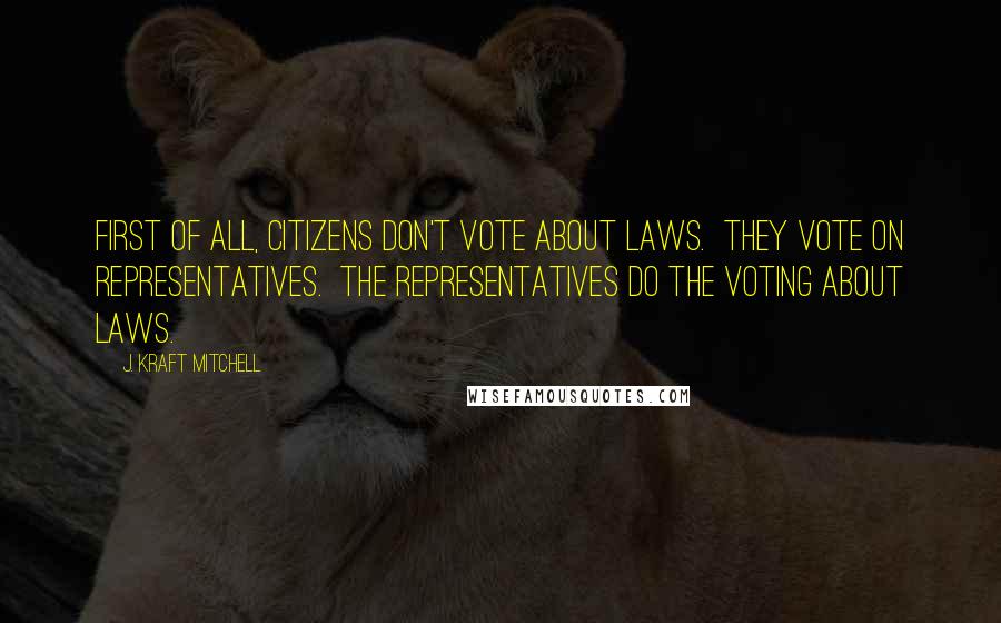 J. Kraft Mitchell Quotes: First of all, citizens don't vote about laws.  They vote on representatives.  The representatives do the voting about laws.