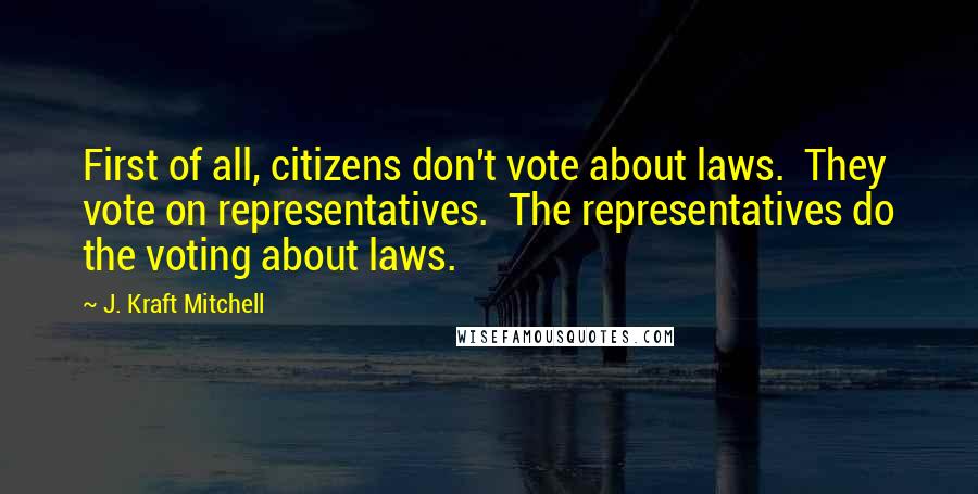 J. Kraft Mitchell Quotes: First of all, citizens don't vote about laws.  They vote on representatives.  The representatives do the voting about laws.