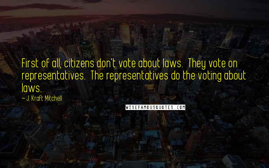 J. Kraft Mitchell Quotes: First of all, citizens don't vote about laws.  They vote on representatives.  The representatives do the voting about laws.