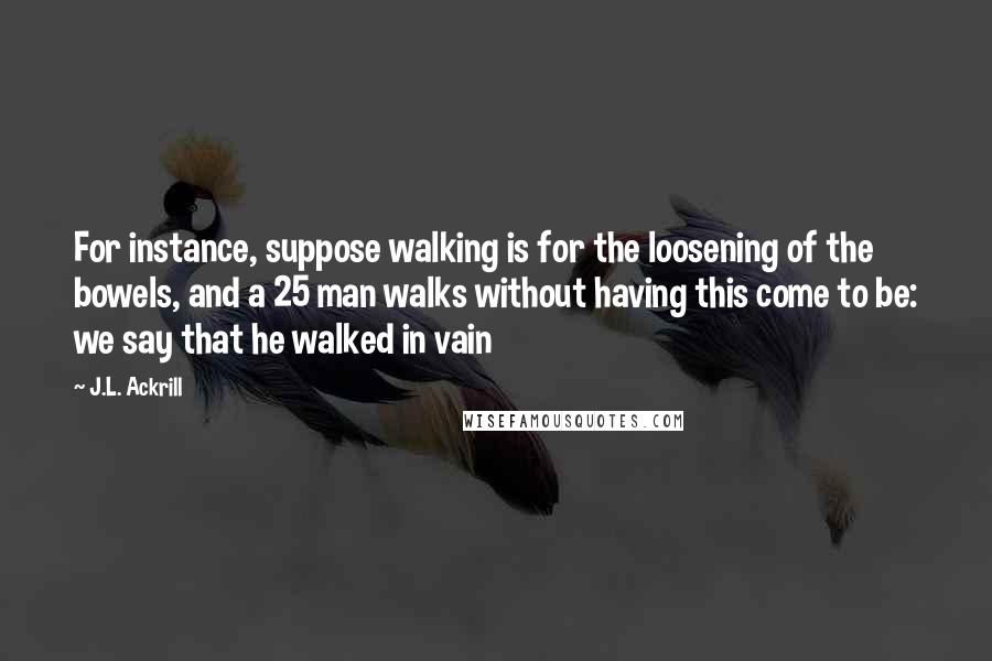 J.L. Ackrill Quotes: For instance, suppose walking is for the loosening of the bowels, and a 25 man walks without having this come to be: we say that he walked in vain