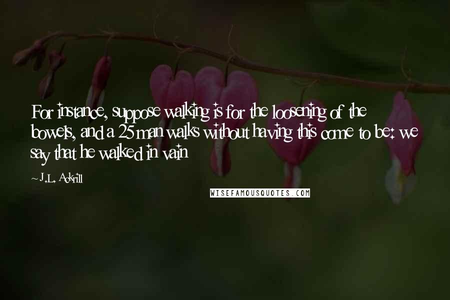 J.L. Ackrill Quotes: For instance, suppose walking is for the loosening of the bowels, and a 25 man walks without having this come to be: we say that he walked in vain