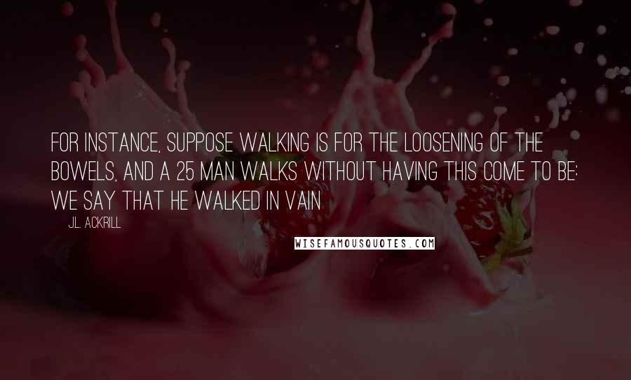 J.L. Ackrill Quotes: For instance, suppose walking is for the loosening of the bowels, and a 25 man walks without having this come to be: we say that he walked in vain