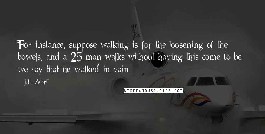 J.L. Ackrill Quotes: For instance, suppose walking is for the loosening of the bowels, and a 25 man walks without having this come to be: we say that he walked in vain