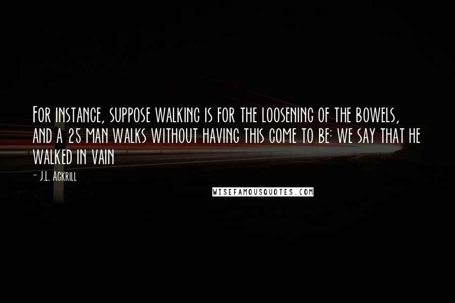 J.L. Ackrill Quotes: For instance, suppose walking is for the loosening of the bowels, and a 25 man walks without having this come to be: we say that he walked in vain