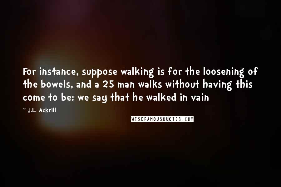 J.L. Ackrill Quotes: For instance, suppose walking is for the loosening of the bowels, and a 25 man walks without having this come to be: we say that he walked in vain