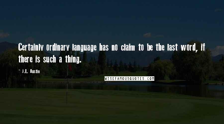 J.L. Austin Quotes: Certainly ordinary language has no claim to be the last word, if there is such a thing.