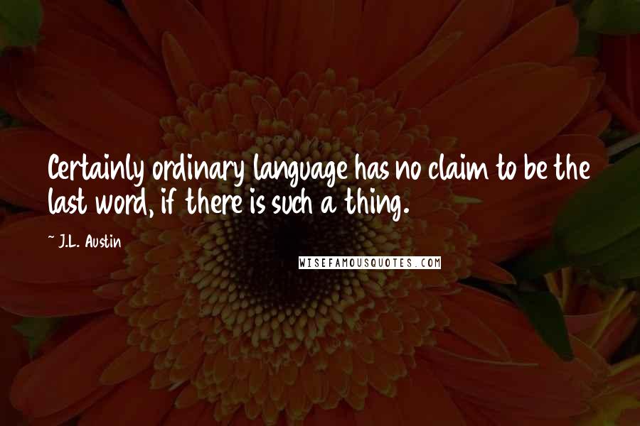 J.L. Austin Quotes: Certainly ordinary language has no claim to be the last word, if there is such a thing.