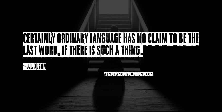 J.L. Austin Quotes: Certainly ordinary language has no claim to be the last word, if there is such a thing.