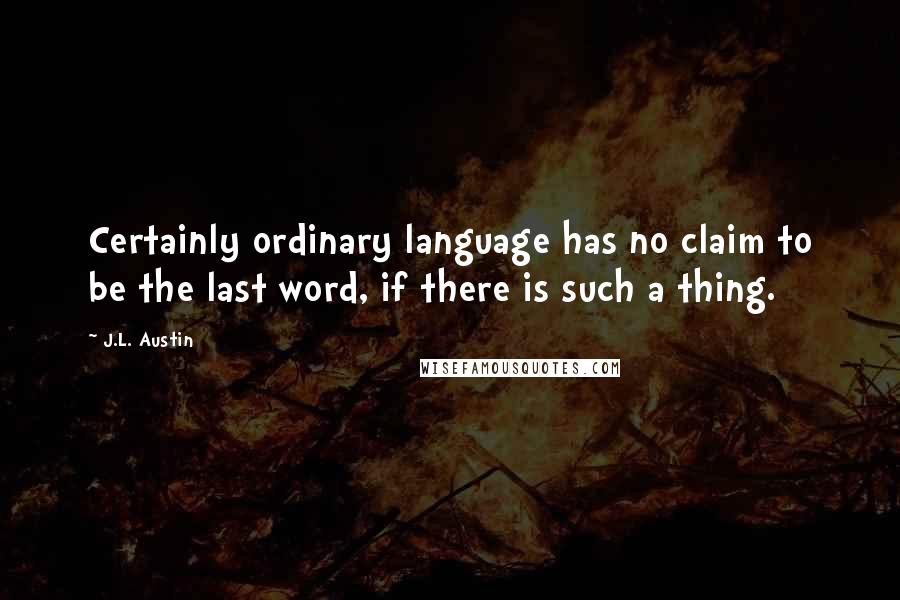 J.L. Austin Quotes: Certainly ordinary language has no claim to be the last word, if there is such a thing.