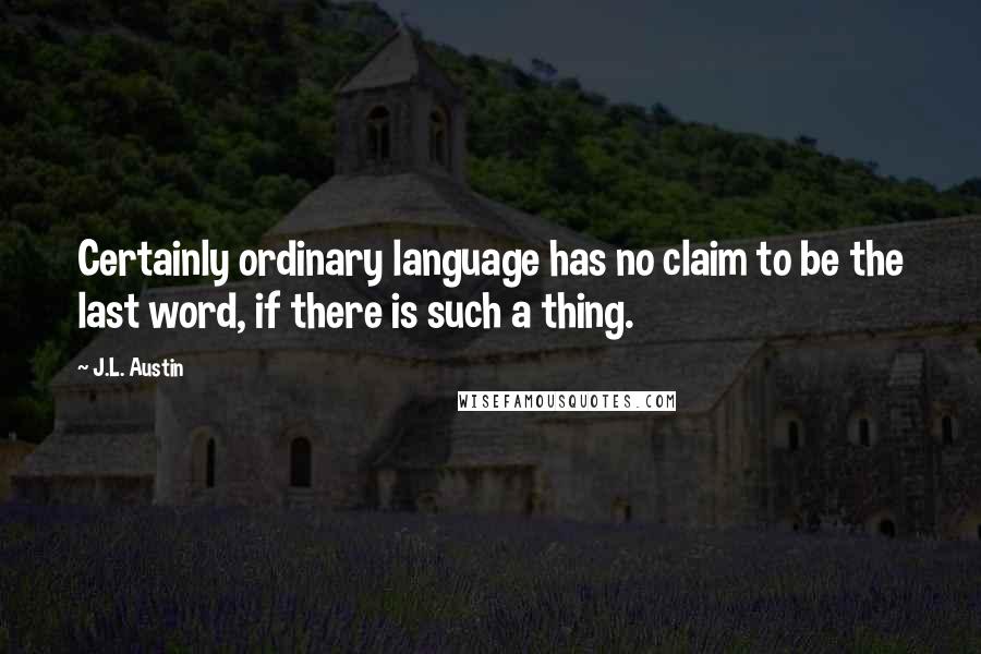 J.L. Austin Quotes: Certainly ordinary language has no claim to be the last word, if there is such a thing.