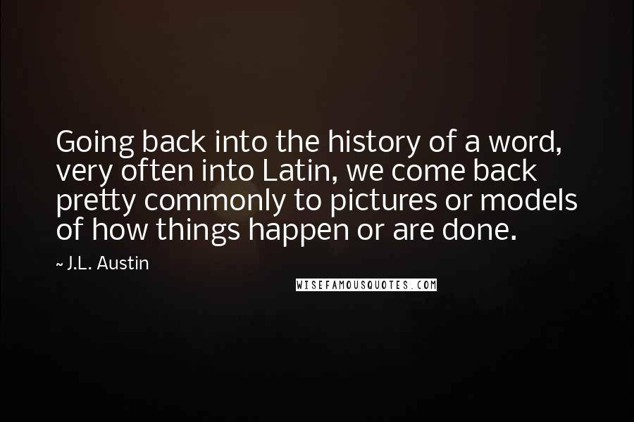 J.L. Austin Quotes: Going back into the history of a word, very often into Latin, we come back pretty commonly to pictures or models of how things happen or are done.