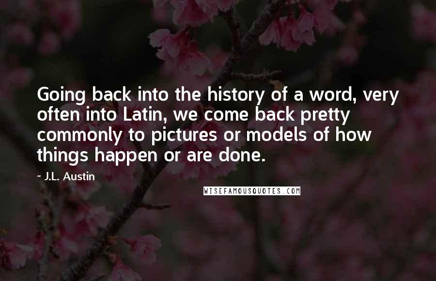 J.L. Austin Quotes: Going back into the history of a word, very often into Latin, we come back pretty commonly to pictures or models of how things happen or are done.