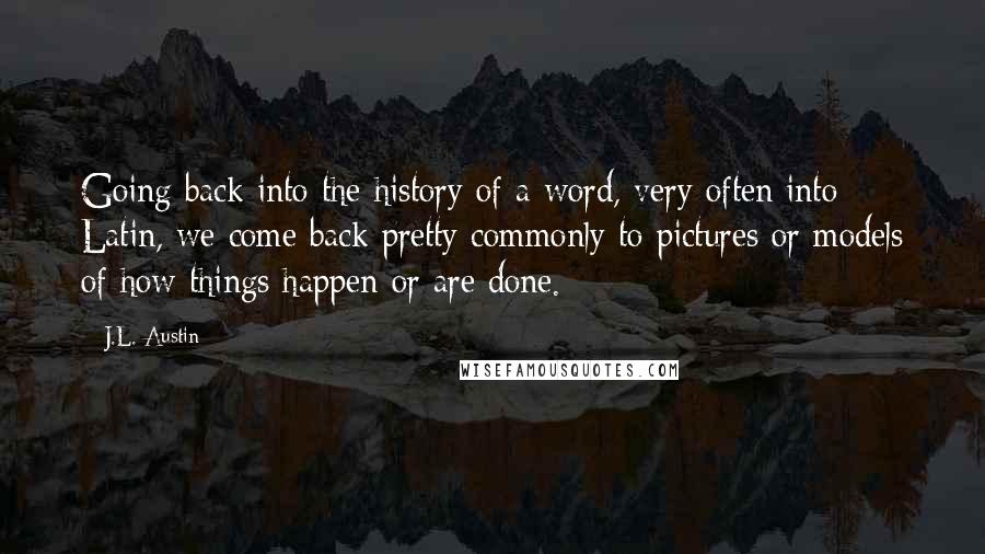 J.L. Austin Quotes: Going back into the history of a word, very often into Latin, we come back pretty commonly to pictures or models of how things happen or are done.