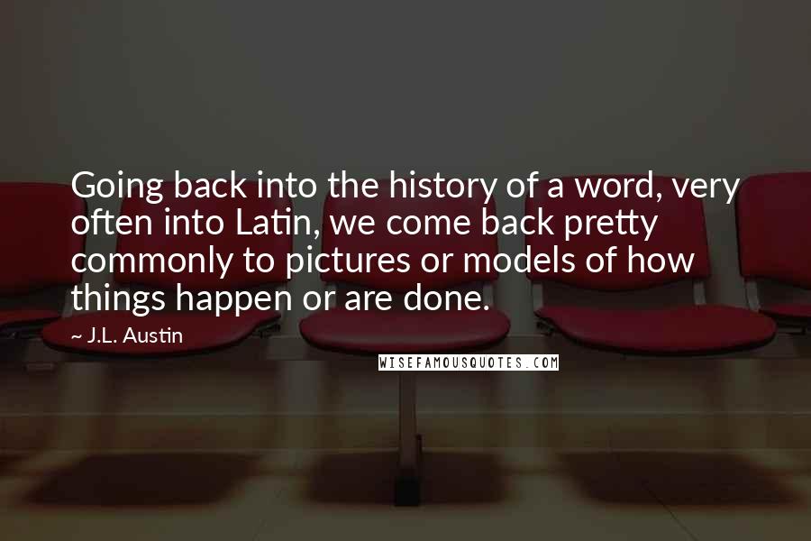 J.L. Austin Quotes: Going back into the history of a word, very often into Latin, we come back pretty commonly to pictures or models of how things happen or are done.