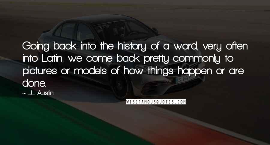 J.L. Austin Quotes: Going back into the history of a word, very often into Latin, we come back pretty commonly to pictures or models of how things happen or are done.